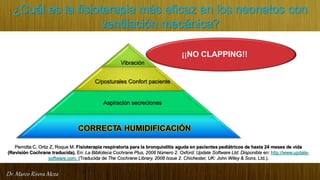 Dr. Marco Rivera Meza
¿Cuál es la fisioterapia más eficaz en los neonatos con
ventilación mecánica?
¡¡NO CLAPPING!!
Vibración
C/posturales Confort paciente
Aspiración secreciones
CORRECTA HUMIDIFICACIÓN
Perrotta C, Ortiz Z, Roque M. Fisioterapia respiratoria para la bronquiolitis aguda en pacientes pediátricos de hasta 24 meses de vida
(Revisión Cochrane traducida). En: La Biblioteca Cochrane Plus, 2008 Número 2. Oxford: Update Software Ltd. Disponible en: http://www.update-
software.com. (Traducida de The Cochrane Library, 2008 Issue 2. Chichester, UK: John Wiley & Sons, Ltd.).
 