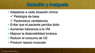 Dr. Marco Rivera Meza
Sedación y Analgesia
• Adaptarse a cada situación clínica
 Patología de base
 Parámetros ventilatorios
• Evitar que el paciente perciba dolor
• Aumentar tolerancia a la VM
• Mejorar la distensibilidad toráxica
• Reducir el consumo de O2
• Producir reposo muscular
 