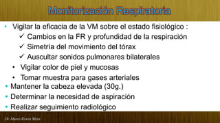 Dr. Marco Rivera Meza
Monitorización Respiratoria
• Vigilar la eficacia de la VM sobre el estado fisiológico :
 Cambios en la FR y profundidad de la respiración
 Simetría del movimiento del tórax
 Auscultar sonidos pulmonares bilaterales
• Vigilar color de piel y mucosas
• Tomar muestra para gases arteriales
• Mantener la cabeza elevada (30g.)
• Determinar la necesidad de aspiración
• Realizar seguimiento radiológico
 