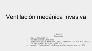 Ventilación mecánica invasiva
J. Feliú S.
Urgencias
- Kglo U. Mayor 2018
- VM básica U de Chile 2019
- “DIPLOMADO DE KINESIOLOGÍA Y REHABILITACIÓN EN UNIDAD
DE PACIENTE CRÍTICO” UNAB 2020
- Manejo y Rehabilitación de Pacientes Traqueostomizados 2021
 