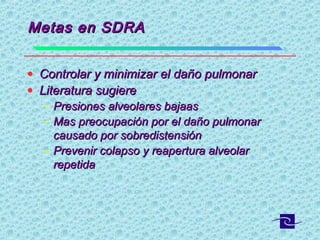 Metas en SDRAMetas en SDRA
• Controlar y minimizar el daño pulmonarControlar y minimizar el daño pulmonar
• Literatura sugiereLiteratura sugiere
– Presiones alveolares bajaasPresiones alveolares bajaas
– Mas preocupación por el daño pulmonarMas preocupación por el daño pulmonar
causado por sobredistensióncausado por sobredistensión
– Prevenir colapso y reapertura alveolarPrevenir colapso y reapertura alveolar
repetidarepetida
 