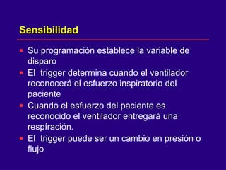 SensibilidadSensibilidad
• Su programación establece la variable de
disparo
• El trigger determina cuando el ventilador
reconocerá el esfuerzo inspiratorio del
paciente
• Cuando el esfuerzo del paciente es
reconocido el ventilador entregará una
respíración.
• El trigger puede ser un cambio en presión o
flujo
 