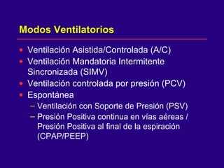Modos VentilatoriosModos Ventilatorios
• Ventilación Asistida/Controlada (A/C)
• Ventilación Mandatoria Intermitente
Sincronizada (SIMV)
• Ventilación controlada por presión (PCV)
• Espontánea
– Ventilación con Soporte de Presión (PSV)
– Presión Positiva continua en vías aéreas /
Presión Positiva al final de la espiración
(CPAP/PEEP)
 
