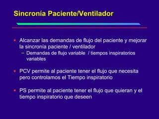 Sincronía Paciente/VentiladorSincronía Paciente/Ventilador
• Alcanzar las demandas de flujo del paciente y mejorar
la sincronía paciente / ventilador
– Demandas de flujo variable / tiempos inspiratorios
variables
• PCV permite al paciente tener el flujo que necesita
pero controlamos el Tiempo inspiratorio
• PS permite al paciente tener el flujo que quieran y el
tiempo inspiratorio que deseen
 