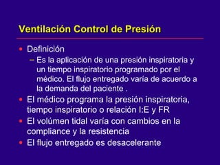 Ventilación Control de PresiónVentilación Control de Presión
• Definición
– Es la aplicación de una presión inspiratoria y
un tiempo inspiratorio programado por el
médico. El flujo entregado varía de acuerdo a
la demanda del paciente .
• El médico programa la presión inspiratoria,
tiempo inspiratorio o relación I:E y FR
• El volúmen tidal varía con cambios en la
compliance y la resistencia
• El flujo entregado es desacelerante
 