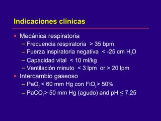 Indicaciones clínicasIndicaciones clínicas
• Mecánica respiratoria
– Frecuencia respiratoria > 35 bpm
– Fuerza inspiratoria negativa < -25 cm H2O
– Capacidad vital < 10 ml/kg
– Ventilación minuto < 3 lpm or > 20 lpm
• Intercambio gaseoso
– PaO2 < 60 mm Hg con FiO2 > 50%
– PaCO2 > 50 mm Hg (agudo) and pH < 7.25
 