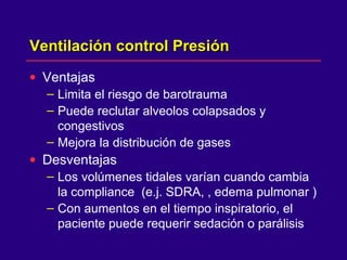 Ventilación control PresiónVentilación control Presión
• Ventajas
– Limita el riesgo de barotrauma
– Puede reclutar alveolos colapsados y
congestivos
– Mejora la distribución de gases
• Desventajas
– Los volúmenes tidales varían cuando cambia
la compliance (e.j. SDRA, , edema pulmonar )
– Con aumentos en el tiempo inspiratorio, el
paciente puede requerir sedación o parálisis
 