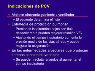 Indicaciones de PCVIndicaciones de PCV
• Mejorar sincronía paciente / ventilador
– El paciente determina el flujo
• Estrategia de protección pulmonar
– Presiones inspiratorias bajas con flujo
desacelerante pueden mejorar relación V/Q
– Ajustando el tiempo inspiratorio aumenta la
presión media de las vías aéreas y puede
mejorar la oxigenación
• En las enfermedades alveolares que producen
tiempos constantes variables
– Se pueden reclutar alveolos al aumentar el
tiempo inspiratorio
 