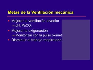 Metas de la Ventilación mecánicaMetas de la Ventilación mecánica
• Mejorar la ventilación alveolar
– pH, PaCO2
• Mejorar la oxigenación
– Monitorizar con la pulso oximetria
• Disminuir el trabajo respiratorio
 