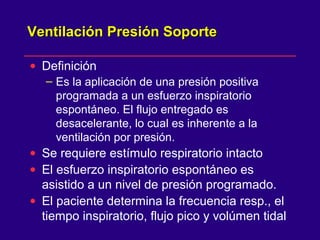 Ventilación Presión SoporteVentilación Presión Soporte
• Definición
– Es la aplicación de una presión positiva
programada a un esfuerzo inspiratorio
espontáneo. El flujo entregado es
desacelerante, lo cual es inherente a la
ventilación por presión.
• Se requiere estímulo respiratorio intacto
• El esfuerzo inspiratorio espontáneo es
asistido a un nivel de presión programado.
• El paciente determina la frecuencia resp., el
tiempo inspiratorio, flujo pico y volúmen tidal
 