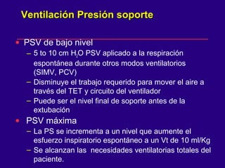 Ventilación Presión soporteVentilación Presión soporte
• PSV de bajo nivel
– 5 to 10 cm H2O PSV aplicado a la respiración
espontánea durante otros modos ventilatorios
(SIMV, PCV)
– Disminuye el trabajo requerido para mover el aire a
través del TET y circuito del ventilador
– Puede ser el nivel final de soporte antes de la
extubación
• PSV máxima
– La PS se incrementa a un nivel que aumente el
esfuerzo inspiratorio espontáneo a un Vt de 10 ml/Kg
– Se alcanzan las necesidades ventilatorias totales del
paciente.
 