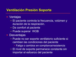 Ventilación Presión SoporteVentilación Presión Soporte
• Ventajas
– El paciente controla la frecuencia, volúmen y
duración de la respiración.
– Da comfort al paciente
– Puede superar WOB
• Desventajas
– Puede no ser soporte ventilatorio suficiente si
cambian las condiciones del paciente
• Fatiga o cambios en compliance/resistencia
– El nivel de soporte permanece constante sin
importar el esfuerzo del paciente
 