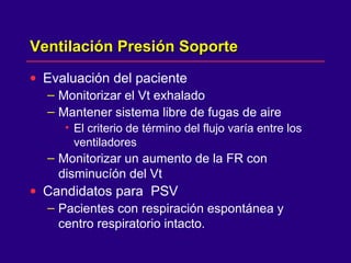 Ventilación Presión SoporteVentilación Presión Soporte
• Evaluación del paciente
– Monitorizar el Vt exhalado
– Mantener sistema libre de fugas de aire
• El criterio de término del flujo varía entre los
ventiladores
– Monitorizar un aumento de la FR con
disminucíón del Vt
• Candidatos para PSV
– Pacientes con respiración espontánea y
centro respiratorio intacto.
 