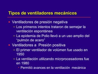 Tipos de ventiladores mecánicosTipos de ventiladores mecánicos
• Ventiladores de presión negativa
– Los primeros intentos trataron de semejar la
ventilación espontánea
– La epidemia de Polio llevó a un uso amplio del
“pulmón de acero”
• Ventiladores a Presión positiva
– El primer ventilador de volúmen fue usado en
1950
– La ventilación utilizando micrprocesadores fue
en 1980
• Permitió avances en la ventilación mecánica
 