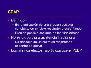 CPAPCPAP
• Definición
– Es la aplicación de una presión positiva
constante en un ciclo respiratorio espontáneo
– Presión positiva continua de las vías aéreas
• No se proporciona asistencia inspiratoria
– Se necesita de un estímulo respiratorio
espontáneo activo
• Los mismos efectos fisiológicos que el PEEP
 