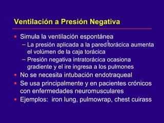 Ventilación a Presión NegativaVentilación a Presión Negativa
• Simula la ventilación espontánea
– La presión aplicada a la pared torácica aumenta
el volúmen de la caja torácica
– Presión negativa intratorácica ocasiona
gradiente y el ire ingresa a los pulmones
• No se necesita intubación endotraqueal
• Se usa principalmente y en pacientes crónicos
con enfermedades neuromusculares
• Ejemplos: iron lung, pulmowrap, chest cuirass
 
