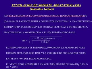 VENTILACION DE SOPORTE ADPATATIVO (ASV)
(Hamilton Galileo)
ASV ESTA BASADO EN EL CONCEPTO DEL MINIMO TRABAJO RESPIRATORIO
(Otis 1950). EL PACIENTE RESPIRA CON UN VOLUMEN TIDAL Y UNA FRECUENCIA
RESPIRATORIA QUE MINIMIZA LAS FUERZAS ELASTICAS Y DE RESISTENCIA,
MANTENIENDO LA OXIGENACION Y EL EQUILIBRIO ACIDO BASE.
RR =
1 – 4 2 RC (VA/VD) - 1
2 RC
2
EL MEDICO INGRESA EL PESO IDEAL, PROGRAMA LA ALARMA DE ALTA
PRESION, PEEP, FiO2, RISE TIME Y LA VARIABLE DE CICLADO POR FLUJO
ENTRE 10 Y 40% DEL FLUJO PICO INICIAL.
EL VENTILADOR ADMINISTRA UN VOLUMEN MINUTO DE 100 ml/Kg O UN %
(20 A 200%)
 