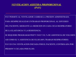 VENTILACION ASISTIDA PROPORCIONAL
(PAV)
PAV PERMITE AL VENTILADOR CAMBIAR LA PRESION ADMINISTRADA
PARA SIEMPRE REALIZAR UNTRABAJO PROPORCIONAL AL ESFUERZO
DEL PACIENTE, MEDIANTE LA MEDICION EN CADA CICLO RESPIRATORIO
DE LA ELASTANCIA Y LA RESISTENCIA.
SE REQUIERE PROGRAMAR PEEP Y FiO2 Y EL % DE ASISTENCIA DE VOLUMEN
ASI COMO EL % ASISTENCIA DE FLUJO (80% TRABAJO RESPIRATORIO)
PAV ES UNA VENTILACION INICIADA POR EL PACIENTE, CONTROLADA POR
PRESION Y CICLADA POR FLUJO.
 