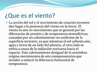 ¿Que es el viento?
 La acción del sol y el movimiento de rotación terrestre
 dan lugar a la presencia del viento en la tierra. El
 viento es aire en movimiento que se general por las
 diferencias de presión y de temperatura atmosféricas,
 causadas por un calentamiento no uniforme de la
 superficie terrestre, ya que mientras el sol calienta aire,
 agua y tierra de un lado del planeta, el otro lado se
 enfría a causa de la radiación nocturna hacia el
 espacio. Este calentamiento desigual de la atmósfera
 origina movimientos de aire compensatorios que
 tienden a reducir la diferencia horizontal de
 temperatura
 