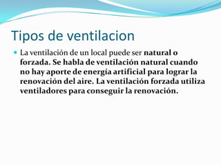 Tipos de ventilacion
 La ventilación de un local puede ser natural o
 forzada. Se habla de ventilación natural cuando
 no hay aporte de energía artificial para lograr la
 renovación del aire. La ventilación forzada utiliza
 ventiladores para conseguir la renovación.
 