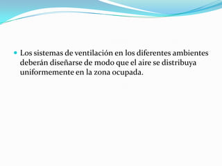  Los sistemas de ventilación en los diferentes ambientes
 deberán diseñarse de modo que el aire se distribuya
 uniformemente en la zona ocupada.
 
