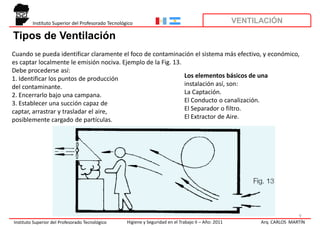 Instituto Superior del Profesorado Tecnológico                                                VENTILACIÓN

Tipos de Ventilación
Cuando se pueda identificar claramente el foco de contaminación el sistema más efectivo, y económico,
es captar localmente le emisión nociva. Ejemplo de la Fig. 13.
Debe procederse así:
1. Identificar los puntos de producción                        Los elementos básicos de una
del contaminante.                                              instalación así, son:
2. Encerrarlo bajo una campana.                                La Captación.
3. Establecer una succión capaz de                             El Conducto o canalización.
captar, arrastrar y trasladar el aire,                         El Separador o filtro.
posiblemente cargado de partículas.                            El Extractor de Aire.




                                                                                                                            9
Instituto Superior del Profesorado Tecnológico      Higiene y Seguridad en el Trabajo II – Año: 2011         Arq. CARLOS MARTÍN
 