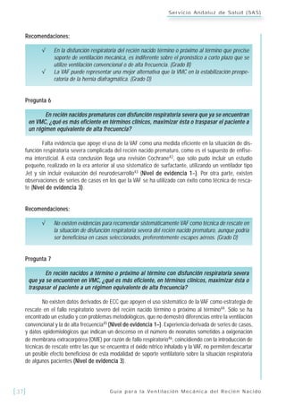 Guía para la Ventilación Mecánica del Recién Nacido[37]
Servicio Andaluz de Salud (SAS)
Recomendaciones:
√ En la disfunción respiratoria del recién nacido término o próximo al término que precise
soporte de ventilación mecánica, es indiferente sobre el pronóstico a corto plazo que se
utilize ventilación convencional o de alta frecuencia. (Grado B)
√ La VAF puede representar una mejor alternativa que la VMC en la estabilización preope-
ratoria de la hernia diafragmática. (Grado D)
Pregunta 6
En recién nacidos prematuros con disfunción respiratoria severa que ya se encuentran
en VMC, ¿qué es más eficiente en términos clínicos, maximizar ésta o traspasar el paciente a
un régimen equivalente de alta frecuencia?
Falta evidencia que apoye el uso de la VAF como una medida eficiente en la situación de dis-
función respiratoria severa complicada del recién nacido prematuro, como es el supuesto de enfise-
ma intersticial. A esta conclusión llega una revisión Cochrane42, que sólo pudo incluir un estudio
pequeño, realizado en la era anterior al uso sistemático de surfactante, utilizando un ventilador tipo
Jet y sin incluir evaluación del neurodesarrollo43 (Nivel de evidencia 1–). Por otra parte, existen
observaciones de series de casos en los que la VAF se ha utilizado con éxito como técnica de resca-
te (Nivel de evidencia 3).
Recomendaciones:
√ No existen evidencias para recomendar sistemáticamente VAF como técnica de rescate en
la situación de disfunción respiratoria severa del recién nacido prematuro, aunque podría
ser beneficiosa en casos seleccionados, preferentemente escapes aéreos. (Grado D)
Pregunta 7
En recién nacidos a término o próximo al término con disfunción respiratoria severa
que ya se encuentren en VMC, ¿qué es más eficiente, en términos clínicos, maximizar ésta o
traspasar el paciente a un régimen equivalente de alta frecuencia?
No existen datos derivados de ECC que apoyen el uso sistemático de la VAF como estrategia de
rescate en el fallo respiratorio severo del recién nacido término o próximo al término44. Sólo se ha
encontrado un estudio y con problemas metodológicos, que no demostró diferencias entre la ventilación
convencional y la de alta frecuencia45 (Nivel de evidencia 1–). Experiencia derivada de series de casos,
y datos epidemiológicos que indican un descenso en el número de neonatos sometidos a oxigenación
de membrana extracorpórea (OME) por razón de fallo respiratorio46, coincidiendo con la introducción de
técnicas de rescate entre las que se encuentra el óxido nítrico inhalado y la VAF, no permiten descartar
un posible efecto beneficioso de esta modalidad de soporte ventilatorio sobre la situación respiratoria
de algunos pacientes (Nivel de evidencia 3).
 