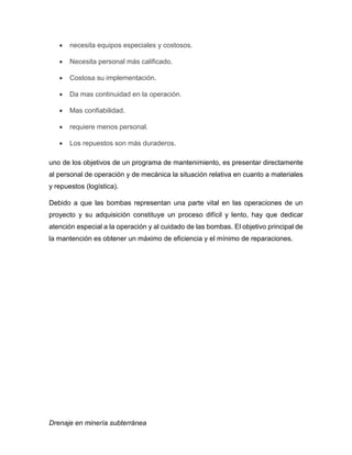 Drenaje en minería subterránea
 necesita equipos especiales y costosos.
 Necesita personal más calificado.
 Costosa su implementación.
 Da mas continuidad en la operación.
 Mas confiabilidad.
 requiere menos personal.
 Los repuestos son más duraderos.
uno de los objetivos de un programa de mantenimiento, es presentar directamente
al personal de operación y de mecánica la situación relativa en cuanto a materiales
y repuestos (logística).
Debido a que las bombas representan una parte vital en las operaciones de un
proyecto y su adquisición constituye un proceso difícil y lento, hay que dedicar
atención especial a la operación y al cuidado de las bombas. El objetivo principal de
la mantención es obtener un máximo de eficiencia y el mínimo de reparaciones.
 