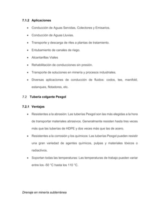 Drenaje en minería subterránea
7.1.2 Aplicaciones
 Conducción de Aguas Servidas, Colectores y Emisarios.
 Conducción de Aguas Lluvias.
 Transporte y descarga de riles a plantas de tratamiento.
 Entubamiento de canales de riego.
 Alcantarillas Viales
 Rehabilitación de conducciones sin presión.
 Transporte de soluciones en minería y procesos industriales.
 Diversas aplicaciones de conducción de fluidos: codos, tee, manifold,
estanques, flotadores, etc.
Tubería colgante Pexgol
7.2.1 Ventajas
 Resistentes a la abrasión: Las tuberías Pexgol son las más elegidas a la hora
de transportar materiales abrasivos. Generalmente resisten hasta tres veces
más que las tuberías de HDPE y dos veces más que las de acero.
 Resistentes a la corrosión y los químicos: Las tuberías Pexgol pueden resistir
una gran variedad de agentes químicos, pulpas y materiales tóxicos o
radiactivos.
 Soportan todas las temperaturas: Las temperaturas de trabajo pueden variar
entre los -50 °C hasta los 110 °C.
 