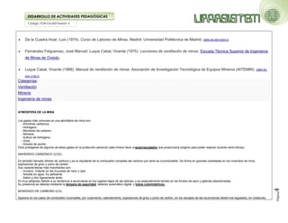 Código: FOR-GA-83/Versión 2
DESARROLLO DE ACTIVIDADES PEDAGÓGICAS
Página
4
 De la Cuadra Irizar, Luis (1974). Curso de Laboreo de Minas. Madrid: Universidad Politécnica de Madrid. ISBN 84-600-6254-6.
 Fernández Felgueroso, José Manuel; Luque Cabal, Vicente (1975). Lecciones de ventilación de minas. Escuela Técnica Superior de Ingenieros
de Minas de Oviedo.
 Luque Cabal, Vicente (1988). Manual de ventilación de minas. Asociación de Investigación Tecnológica de Equipos Mineros (AITEMIN). ISBN 84-
404-3192-9.
Categorías:
 Ventilación
 Minería
 Ingeniería de minas
ATMÓSFERA DE LA MINA
Los gases más comunes en una atmósfera de mina son:
- Anhídrido carbónico.
- Hidrógeno.
- Monóxido de carbono.
- Nitrosos.
- Sulfuro de hidrógeno.
- Grisú.
- Dióxido de azufre.
Para protegerse de algunos de estos gases en la protección personal cada minero lleva unautorrescatador que proporciona oxígeno para poder respirar durante cierto tiempo.
ANHÍDRIDO CARBÓNICO (CO2).
Es también llamado dióxido de carbono y es el resultante de la combustión completa del carbono por tanto es incombustible. Se forma en grandes cantidades en los incendios de mina,
explosiones de grisú y polvo de carbón.
Sus características más importantes son:
- Incoloro. Irritante en las mucosas de nariz y ojos.
- Soluble en agua. Es asfixiante.
- Sabor y olor ligeramente ácido.
Es muy peligroso debido a su tendencia a acumularse en los lugares bajos de las labores, y es especialmente temido en los fondos de saco y galerías abandonadas.
Su presencia se detecta mediante la lámpara de seguridad, detector automático digital, y tubos colorimétricos.
MONÓXIDO DE CARBONO (CO).
Aparece en los casos de combustión incompleta, por rozamiento, calentamiento, explosiones de grisú o polvo de carbón, en los escapes de las locomotoras diesel mal regulados, en voladuras,
 