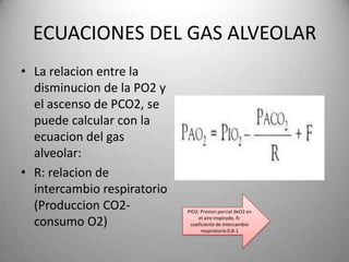 ECUACIONES DEL GAS ALVEOLAR
• La relacion entre la
  disminucion de la PO2 y
  el ascenso de PCO2, se
  puede calcular con la
  ecuacion del gas
  alveolar:
• R: relacion de
  intercambio respiratorio
  (Produccion CO2-           PIO2: Presion parcial deO2 en

  consumo O2)                     el aire inspirado, R:
                              coeficiente de intercambio
                                   respiratorio 0.8-1
 
