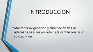 •Mantener oxigenación y eliminación de Co2
adecuada es el mayor reto de la ventilación de un
solo pulmón
INTRODUCCIÓN
 