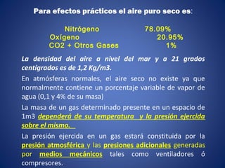 Para efectos prácticos el aire puro seco es:
Nitrógeno 78.09%
Oxígeno 20.95%
CO2 + Otros Gases 1%
La densidad del aire a nivel del mar y a 21 grados
centígrados es de 1,2 Kg/m3.
En atmósferas normales, el aire seco no existe ya que
normalmente contiene un porcentaje variable de vapor de
agua (0,1 y 4% de su masa)
La masa de un gas determinado presente en un espacio de
1m3 dependerá de su temperatura y la presión ejercida
sobre el mismo.
La presión ejercida en un gas estará constituida por la
presión atmosférica y las presiones adicionales generadas
por medios mecánicos tales como ventiladores ó
compresores.
 
