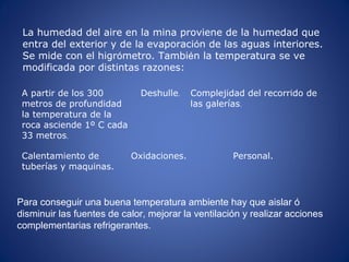 A partir de los 300
metros de profundidad
la temperatura de la
roca asciende 1º C cada
33 metros.
Deshulle. Complejidad del recorrido de
las galerías.
Calentamiento de
tuberías y maquinas.
Oxidaciones. Personal.
La humedad del aire en la mina proviene de la humedad que
entra del exterior y de la evaporación de las aguas interiores.
Se mide con el higrómetro. También la temperatura se ve
modificada por distintas razones:
.
Para conseguir una buena temperatura ambiente hay que aislar ó
disminuir las fuentes de calor, mejorar la ventilación y realizar acciones
complementarias refrigerantes.
 