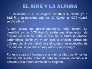 En las alturas el % de oxigeno de 20,95 % disminuye a
19,5 % y su densidad baja de 1,2 Kg/m3 a 0,75 Kg/m3
según altitud.
A una altura de aproximadamente 4500 msnm. La
densidad es de 0,75 Kg/m3, existe una disminución de
oxígeno el cual se debe a que en la altura la presión
barométrica disminuye y con ello la presión parcial del
oxígeno disminuye, disminuye el numero de moléculas de
oxígeno en un pie Cúbico requeridos por la sangre.
Por esto cuando inhalamos el aire en la altura sentimos los
efectos del sueño, dolor de cabeza, mareos, debido a la
presión y a la menor cantidad de oxígeno.
EL AIRE Y LA ALTURA
 