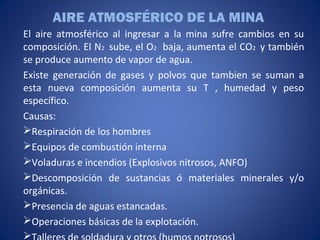 AIRE ATMOSFÉRICO DE LA MINA
El aire atmosférico al ingresar a la mina sufre cambios en su
composición. El N2 sube, el O2 baja, aumenta el CO2 y también
se produce aumento de vapor de agua.
Existe generación de gases y polvos que tambien se suman a
esta nueva composición aumenta su T , humedad y peso
específico.
Causas:
Respiración de los hombres
Equipos de combustión interna
Voladuras e incendios (Explosivos nitrosos, ANFO)
Descomposición de sustancias ó materiales minerales y/o
orgánicas.
Presencia de aguas estancadas.
Operaciones básicas de la explotación.

 