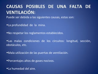 CAUSAS POSIBLES DE UNA FALTA DE
VENTILACIÓN:
Puede ser debida a las siguientes causas, estas son:
•La profundidad de la mina.
•No respetar los reglamentos establecidos.
•Las malas condiciones de los circuitos: longitud, sección,
obstáculos, etc.
•Mala utilización de las puertas de ventilación.
•Porcentajes altos de gases nocivos.
•La humedad del aire.
 