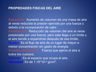 PROPIEDADES FISICAS DEL AIRE
Expansión: Aumento de volumen de una masa de aire
al verse reducida la presión ejercida por una fuerza o
debido a la incorporación de calor.
Contracción: Reducción de volumen del aire al verse
presionado por una fuerza, pero este llega a un límite y
el aire tiende a expandirse después de ese límite.
Fluidez: Es el flujo de aire de un lugar de mayor a
menor concentración sin gasto de energía.
Presión atmosférica: Fuerza que ejerce el aire a
todos los cuerpos,
Volumen: Es el espacio que ocupa el aire.
Densidad: Es de 1.18*10-³ g/cm³.
 