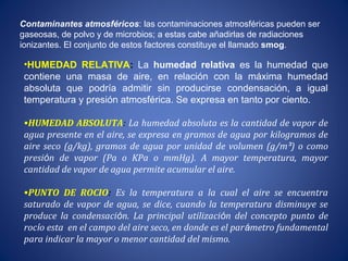 Contaminantes atmosféricos: las contaminaciones atmosféricas pueden ser
gaseosas, de polvo y de microbios; a estas cabe añadirlas de radiaciones
ionizantes. El conjunto de estos factores constituye el llamado smog.
•HUMEDAD RELATIVA: La humedad relativa es la humedad que
contiene una masa de aire, en relación con la máxima humedad
absoluta que podría admitir sin producirse condensación, a igual
temperatura y presión atmosférica. Se expresa en tanto por ciento.
•HUMEDAD ABSOLUTA: La humedad absoluta es la cantidad de vapor de
agua presente en el aire, se expresa en gramos de agua por kilogramos de
aire seco (g/kg), gramos de agua por unidad de volumen (g/m³) o como
presión de vapor (Pa o KPa o mmHg). A mayor temperatura, mayor
cantidad de vapor de agua permite acumular el aire.
•PUNTO DE ROCIO: Es la temperatura a la cual el aire se encuentra
saturado de vapor de agua, se dice, cuando la temperatura disminuye se
produce la condensación. La principal utilización del concepto punto de
rocío esta en el campo del aire seco, en donde es el parámetro fundamental
para indicar la mayor o menor cantidad del mismo.
 