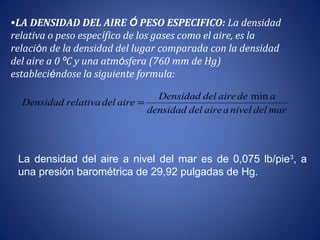 •LA DENSIDAD DEL AIRE Ó PESO ESPECIFICO: La densidad
relativa o peso específico de los gases como el aire, es la
relación de la densidad del lugar comparada con la densidad
del aire a 0 ºC y una atmósfera (760 mm de Hg)
estableciéndose la siguiente formula:
mardelnivelaairedeldensidad
adeairedelDensidad
airedelrelativaDensidad
      
 min   
    =
La densidad del aire a nivel del mar es de 0,075 lb/pie3
, a
una presión barométrica de 29,92 pulgadas de Hg.
 
