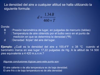 T
B
d
+
=
460
 34.1
La densidad del aire a cualquier altitud se halla utilizando la
siguiente formula:
Donde:
B : Presión barométrica de lugar, en pulgadas de mercurio (tablas)
T : Temperatura de aire obtenido por el bulbo seco en el punto de
medición en que se determina la densidad (ºR)
d : Densidad lb/pie3
del aire del lugar.
Ejemplo: ¿Cuál es la densidad del aire a 100,4°F o 38 °C cuando el
barómetro marca en ese lugar 17,22 pulgadas de Hg. A la altitud de 14 500
pies equivalente a 4 420 m.s.n.m.?
Algunas conclusiones lógicas para este punto son:
El aire caliente o de alta temperatura es de baja densidad.
El aire frío o de baja temperatura es de alta densidad
 