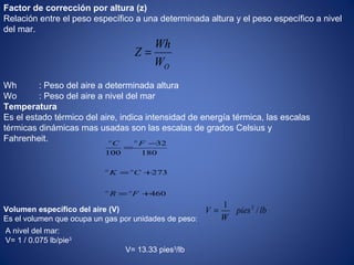 OW
Wh
Z =
460
273
180
32
100
+=
+=
−
=
FR
CK
FC
oo
oo
oo
Factor de corrección por altura (z)
Relación entre el peso específico a una determinada altura y el peso específico a nivel
del mar.
Wh : Peso del aire a determinada altura
Wo : Peso del aire a nivel del mar
Temperatura
Es el estado térmico del aire, indica intensidad de energía térmica, las escalas
térmicas dinámicas mas usadas son las escalas de grados Celsius y
Fahrenheit.
Volumen específico del aire (V)
Es el volumen que ocupa un gas por unidades de peso:
lbpies
W
V /   
1 3
=
A nivel del mar:
V= 1 / 0.075 lb/pie3
V= 13.33 pies3
/lb
 