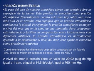 •PRESIÓN BAROMÉTRICA:
•El peso del aire de nuestra atmósfera ejerce una presión sobre la
superficie de la tierra. Esta presión es conocida como presión
atmosférica. Generalmente, cuanto más aire hay sobre una zona
más alta es la presión, esto significa que la presión atmosférica
cambia con la altitud. Por ejemplo, la presión atmosférica es mayor
a nivel del mar que en la cima de una montaña. Para compensar
esta diferencia y facilitar la comparación entre localizaciones con
diferentes altitudes, la presión atmosférica es normalmente
ajustada a la equivalente al nivel del mar. Este ajuste es conocido
como presión barométrica.
A nivel del mar la presión tiene un valor de 29.92 pulg de Hg
igual a 1 atm. e igual a 14.6 lb/pulg2
, igual a 760 mm Hg.
Comúnmente para las diferencias de presión causadas por un flujo de
aire, éstas se miden en pulgadas de agua. (pulg. de H2O )
 
