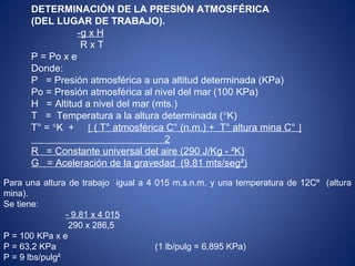 DETERMINACIÓN DE LA PRESIÓN ATMOSFÉRICA
(DEL LUGAR DE TRABAJO).
-g x H
R x T
P = Po x e
Donde:
P = Presión atmosférica a una altitud determinada (KPa)
Po = Presión atmosférica al nivel del mar (100 KPa)
H = Altitud a nivel del mar (mts.)
T = Temperatura a la altura determinada (°K)
T° = °K + [ ( T° atmosférica C° (n.m.) + T° altura mina C° ]
2
R = Constante universal del aire (290 J/Kg - ²K)
G = Aceleración de la gravedad (9.81 mts/seg²)
Para una altura de trabajo igual a 4 015 m.s.n.m. y una temperatura de 12Cº (altura
mina).
Se tiene:
- 9.81 x 4 015
290 x 286,5
P = 100 KPa x e
P = 63,2 KPa (1 lb/pulg = 6,895 KPa)
P = 9 lbs/pulg²
 