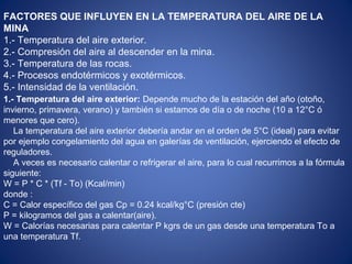 FACTORES QUE INFLUYEN EN LA TEMPERATURA DEL AIRE DE LA
MINA
1.- Temperatura del aire exterior.
2.- Compresión del aire al descender en la mina.
3.- Temperatura de las rocas.
4.- Procesos endotérmicos y exotérmicos.
5.- Intensidad de la ventilación.
1.- Temperatura del aire exterior: Depende mucho de la estación del año (otoño,
invierno, primavera, verano) y también si estamos de día o de noche (10 a 12°C ó
menores que cero).
La temperatura del aire exterior debería andar en el orden de 5°C (ideal) para evitar
por ejemplo congelamiento del agua en galerías de ventilación, ejerciendo el efecto de
reguladores.
A veces es necesario calentar o refrigerar el aire, para lo cual recurrimos a la fórmula
siguiente:
W = P * C * (Tf - To) (Kcal/min)
donde :
C = Calor específico del gas Cp = 0.24 kcal/kg°C (presión cte)
P = kilogramos del gas a calentar(aire).
W = Calorías necesarias para calentar P kgrs de un gas desde una temperatura To a
una temperatura Tf.
 