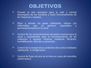 OBJETIVOS
 Proveer el aire necesario para la vida y normal
desempeño de los hombres y buen funcionamiento de
las maquinas y equipos.
 Diluir y extraer los gases asfixiantes, tóxicos y/o
inflamables que se generan esporádica y
permanentemente en la mina.
 Control de las concentraciones de polvos nocivos para la
salud y perjudiciales para el funcionamiento de las
máquinas y equipos mineros, mediante filtración,
humidificación, dilución y extracción.
 Control de la temperatura ambiente de la mina mediante
calefacción ó refrigeración.
 Control de flujos de aire en la mina en casos de incendios
subterraneos.
 
