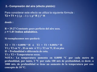2.- Compresión del aire (efecto pistón):
Para considerar este efecto se utiliza la siguiente fórmula :
T2 = T1 + ( ( ρ - 1 ) / ( ρ* R ) ) * H
donde :
R = 29.27 Constante gases perfecto del aire seco.
ρ = 1.41 Indice adiabático.
Si reemplazamos nos quedará:
T2 = T1 + 0.0098 * H ó T2 = T1 + 0.0054 * H
T1 y T2 en ºC , H en mts ó T1 y T2 en ºF, H en pies
H = Profundidad o diferencia de cota.
T1 y T2 = Temperaturas secas.
NOTA : La temperatura aumenta en 0.0098 °C por cada metro de
profundidad, por tanto, 1 °C por cada 100 mts de profundidad, es decir, a
1000 mts. de profundidad se tiene un aumento de la temperatura por este
concepto de 10 °C.
 
