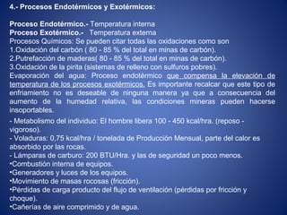4.- Procesos Endotérmicos y Exotérmicos:
Proceso Endotérmico.- Temperatura interna
Proceso Exotérmico.- Temperatura externa
Procesos Químicos: Se pueden citar todas las oxidaciones como son
1.Oxidación del carbón ( 80 - 85 % del total en minas de carbón).
2.Putrefacción de maderas( 80 - 85 % del total en minas de carbón).
3.Oxidación de la pirita (sistemas de relleno con sulfuros pobres).
Evaporación del agua: Proceso endotérmico que compensa la elevación de
temperatura de los procesos exotérmicos. Es importante recalcar que este tipo de
enfriamiento no es deseable de ninguna manera ya que a consecuencia del
aumento de la humedad relativa, las condiciones mineras pueden hacerse
insoportables.
- Metabolismo del individuo: El hombre libera 100 - 450 kcal/hra. (reposo -
vigoroso).
- Voladuras: 0,75 kcal/hra / tonelada de Producción Mensual, parte del calor es
absorbido por las rocas.
- Lámparas de carburo: 200 BTU/Hra. y las de seguridad un poco menos.
•Combustión interna de equipos.
•Generadores y luces de los equipos.
•Movimiento de masas rocosas (fricción).
•Pérdidas de carga producto del flujo de ventilación (pérdidas por fricción y
choque).
•Cañerías de aire comprimido y de agua.
 