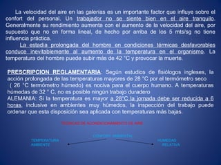 La velocidad del aire en las galerías es un importante factor que influye sobre el
confort del personal. Un trabajador no se siente bien en el aire tranquilo.
Generalmente su rendimiento aumenta con el aumento de la velocidad del aire, por
supuesto que no en forma lineal, de hecho por arriba de los 5 mts/sg no tiene
influencia práctica.
La estadía prolongada del hombre en condiciones térmicas desfavorables
conduce inevitablemente al aumento de la temperatura en el organismo. La
temperatura del hombre puede subir más de 42 °C y provocar la muerte.
PRESCRIPCION REGLAMENTARIA: Según estudios de fisiólogos ingleses, la
acción prolongada de las temperaturas mayores de 28 °C por el termómetro seco
( 26 °C termómetro húmedo) es nociva para el cuerpo humano. A temperaturas
húmedas de 32 ° C, no es posible ningún trabajo duradero
ALEMANIA: Si la temperatura es mayor a 28°C la jornada debe ser reducida a 6
horas, inclusive en ambientes muy húmedos, la inspección del trabajo puede
ordenar que esta disposición sea aplicada con temperaturas más bajas.
TECNICAS DE ACONDICIONAMIENTO DE AIRE
CONFORT AMBIENTAL
TEMPERATURA HUMEDAD
AMBIENTE RELATIVA
 