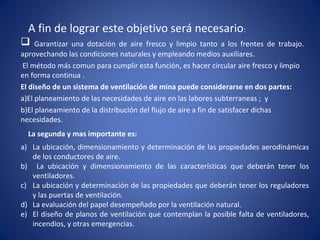 A fin de lograr este objetivo será necesario:
 Garantizar una dotación de aire fresco y limpio tanto a los frentes de trabajo.
aprovechando las condiciones naturales y empleando medios auxiliares.
El método más comun para cumplir esta función, es hacer circular aire fresco y limpio
en forma continua .
El diseño de un sistema de ventilación de mina puede considerarse en dos partes:
a)El planeamiento de las necesidades de aire en las labores subterraneas ; y
b)El planeamiento de la distribución del flujo de aire a fin de satisfacer dichas
necesidades.
La segunda y mas importante es:
a) La ubicación, dimensionamiento y determinación de las propiedades aerodinámicas
de los conductores de aire.
b) La ubicación y dimensionamiento de las características que deberán tener los
ventiladores.
c) La ubicación y determinación de las propiedades que deberán tener los reguladores
y las puertas de ventilación.
d) La evaluación del papel desempeñado por la ventilación natural.
e) El diseño de planos de ventilación que contemplan la posible falta de ventiladores,
incendios, y otras emergencias.
 